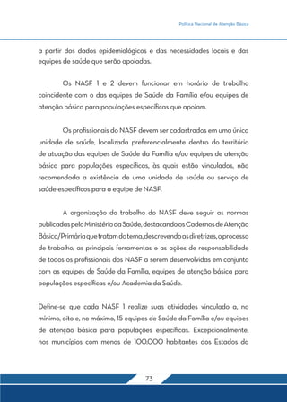 Política Nacional de Atenção Básica 
a partir dos dados epidemiológicos e das necessidades locais e das 
equipes de saúde que serão apoiadas. 
Os NASF 1 e 2 devem funcionar em horário de trabalho 
coincidente com o das equipes de Saúde da Família e/ou equipes de 
atenção básica para populações específicas que apoiam. 
Os profissionais do NASF devem ser cadastrados em uma única 
unidade de saúde, localizada preferencialmente dentro do território 
de atuação das equipes de Saúde da Família e/ou equipes de atenção 
básica para populações específicas, às quais estão vinculados, não 
recomendada a existência de uma unidade de saúde ou serviço de 
saúde específicos para a equipe de NASF. 
A organização do trabalho do NASF deve seguir as normas 
publicadas pelo Ministério da Saúde, destacando os Cadernos de Atenção 
Básica/Primária que tratam do tema, descrevendo as diretrizes, o processo 
de trabalho, as principais ferramentas e as ações de responsabilidade 
de todos os profissionais dos NASF a serem desenvolvidas em conjunto 
com as equipes de Saúde da Família, equipes de atenção básica para 
populações específicas e/ou Academia da Saúde. 
Define-se que cada NASF 1 realize suas atividades vinculado a, no 
mínimo, oito e, no máximo, 15 equipes de Saúde da Família e/ou equipes 
de atenção básica para populações específicas. Excepcionalmente, 
nos municípios com menos de 100.000 habitantes dos Estados da 
73 
 