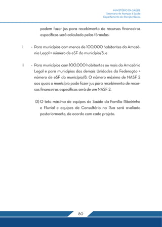 MINISTÉRIO DA SAÚDE 
Secretaria de Atenção à Saúde 
Departamento de Atenção Básica 
podem fazer jus para recebimento de recursos financeiros 
específicos será calculado pelas fórmulas: 
I - Para municípios com menos de 100.000 habitantes da Amazô-nia 
Legal = número de eSF do município/5; e 
II - Para municípios com 100.000 habitantes ou mais da Amazônia 
Legal e para municípios das demais Unidades da Federação = 
número de eSF do município/8. O número máximo de NASF 2 
aos quais o município pode fazer jus para recebimento de recur-sos 
financeiros específicos será de um NASF 2. 
D) O teto máximo de equipes de Saúde da Família Ribeirinha 
e Fluvial e equipes de Consultório na Rua será avaliado 
posteriormente, de acordo com cada projeto. 
80 
 
