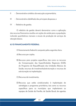 Política Nacional de Atenção Básica 
II - Demonstrativo sintético de execução orçamentária; 
III - Demonstrativo detalhado das principais despesas; e 
83 
IV - Relatório de gestão. 
O relatório de gestão deverá demonstrar como a aplicação 
dos recursos financeiros resultou em ações de saúde para a população, 
incluindo quantitativos mensais e anuais de produção de serviços de 
atenção básica. 
6.1 O FINANCIAMENTO FEDERAL 
O financiamento federal é composto pelos seguintes itens: 
A) Recursos per capita; 
B) Recursos para projetos específicos, tais como os recursos 
da Compensação das Especificidades Regionais (CER), 
do Programa de Requalificação das Unidades Básicas de 
Saúde, recursos de investimento/estruturação e recursos de 
estruturação na implantação; 
C) Recursos de investimento; 
D) Recursos que estão condicionados à implantação de 
estratégias e programas prioritários, tais como os recursos 
específicos para os municípios que implantarem as 
equipes de Saúde da Família, de Saúde Bucal, de agentes 
 