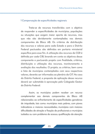 Política Nacional de Atenção Básica 
1 Compensação de especificidades regionais 
Trata-se de recursos transferidos com o objetivo 
de responder a especificidades de municípios, populações 
ou situações que exigem maior aporte de recursos, mas 
que não são devidamente contempladas nos demais 
componentes do Bloco AB. Os critérios de distribuição 
dos recursos e valores para cada Estado e para o Distrito 
Federal pactuados são definidos em portaria ministerial 
específica para esse fim. A utilização dos recursos da CER é 
definida por cada CIB, levando em conta os objetivos desse 
componente e pactuando projeto com finalidade, critérios, 
distribuição e utilização dos recursos, monitoramento e 
avaliação dos resultados. O projeto, os critérios, bem como 
a lista de municípios contemplados com seus respectivos 
valores, deverão ser informados ao plenário da CIT. No caso 
do Distrito Federal, a proposta de aplicação desse recurso 
deverá ser submetida à aprovação pelo Colegiado Gestor 
do Distrito Federal. 
Assim, os municípios podem receber um recurso 
complementar aos demais componentes do Bloco AB 
relacionados ao enfrentamento de especificidades geradoras 
de iniquidade, tais como: municípios mais pobres, com piores 
indicadores e maiores necessidades; municípios com maiores 
dificuldades de atração e fixação de profissionais e municípios 
isolados ou com problema de acesso; qualificação da atenção 
85 
 