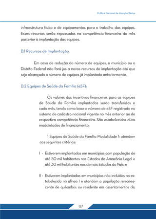 Política Nacional de Atenção Básica 
infraestrutura física e de equipamentos para o trabalho das equipes. 
Esses recursos serão repassados na competência financeira do mês 
posterior à implantação das equipes. 
87 
D.1 Recursos de Implantação 
Em caso de redução do número de equipes, o município ou o 
Distrito Federal não fará jus a novos recursos de implantação até que 
seja alcançado o número de equipes já implantado anteriormente. 
D.2 Equipes de Saúde da Família (eSF): 
Os valores dos incentivos financeiros para as equipes 
de Saúde da Família implantadas serão transferidos a 
cada mês, tendo como base o número de eSF registrado no 
sistema de cadastro nacional vigente no mês anterior ao da 
respectiva competência financeira. São estabelecidas duas 
modalidades de financiamento: 
1 Equipes de Saúde da Família Modalidade 1: atendem 
aos seguintes critérios: 
I - Estiverem implantadas em municípios com população de 
até 50 mil habitantes nos Estados da Amazônia Legal e 
até 30 mil habitantes nos demais Estados do País; e 
II - Estiverem implantadas em municípios não incluídos no es-tabelecido 
na alínea I e atendam a população remanes-cente 
de quilombos ou residente em assentamentos de, 
 