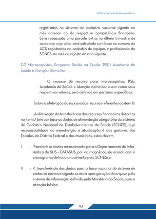 Política Nacional de Atenção Básica 
registrados no sistema de cadastro nacional vigente no 
mês anterior ao da respectiva competência financeira. 
Será repassada uma parcela extra, no último trimestre de 
cada ano, cujo valor será calculado com base no número de 
ACS registrados no cadastro de equipes e profissionais do 
SCNES, no mês de agosto do ano vigente. 
D.7 Microscopistas, Programa Saúde na Escola (PSE), Academia da 
Saúde e Atenção Domiciliar 
O repasse do recurso para microscopistas, PSE, 
Academia da Saúde e Atenção domiciliar, assim como seus 
respectivos valores, será definido em portarias específicas. 
Sobre a efetivação do repasse dos recursos referentes ao item D: 
A efetivação da transferência dos recursos financeiros descritos 
no item D tem por base os dados de alimentação obrigatória do Sistema 
de Cadastro Nacional de Estabelecimentos de Saúde (SCNES), cuja 
responsabilidade de manutenção e atualização é dos gestores dos 
Estados, do Distrito Federal e dos municípios, estes devem: 
I - Transferir os dados mensalmente para o Departamento de Infor-mática 
do SUS – DATASUS, por via magnética, de acordo com o 
cronograma definido anualmente pelo SCNES; e 
II - A transferência dos dados para a base nacional do sistema de 
cadastro nacional vigente se dará após geração do arquivo pelo 
sistema de informação definido pelo Ministério da Saúde para a 
atenção básica. 
93 
 