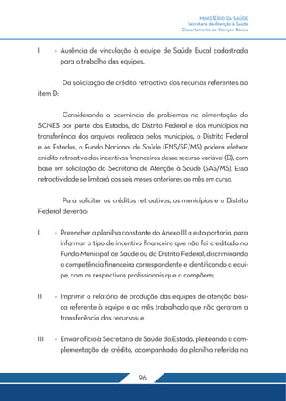 MINISTÉRIO DA SAÚDE 
Secretaria de Atenção à Saúde 
Departamento de Atenção Básica 
I - Ausência de vinculação à equipe de Saúde Bucal cadastrada 
para o trabalho das equipes. 
Da solicitação de crédito retroativo dos recursos referentes ao 
96 
item D: 
Considerando a ocorrência de problemas na alimentação do 
SCNES por parte dos Estados, do Distrito Federal e dos municípios na 
transferência dos arquivos realizada pelos municípios, o Distrito Federal 
e os Estados, o Fundo Nacional de Saúde (FNS/SE/MS) poderá efetuar 
crédito retroativo dos incentivos financeiros desse recurso variável (D), com 
base em solicitação da Secretaria de Atenção à Saúde (SAS/MS). Essa 
retroatividade se limitará aos seis meses anteriores ao mês em curso. 
Para solicitar os créditos retroativos, os municípios e o Distrito 
Federal deverão: 
I - Preencher a planilha constante do Anexo III a esta portaria, para 
informar o tipo de incentivo financeiro que não foi creditado no 
Fundo Municipal de Saúde ou do Distrito Federal, discriminando 
a competência financeira correspondente e identificando a equi-pe, 
com os respectivos profissionais que a compõem; 
II - Imprimir o relatório de produção das equipes de atenção bási-ca 
referente à equipe e ao mês trabalhado que não geraram a 
transferência dos recursos; e 
III - Enviar ofício à Secretaria de Saúde do Estado, pleiteando a com-plementação 
de crédito, acompanhado da planilha referida no 
 