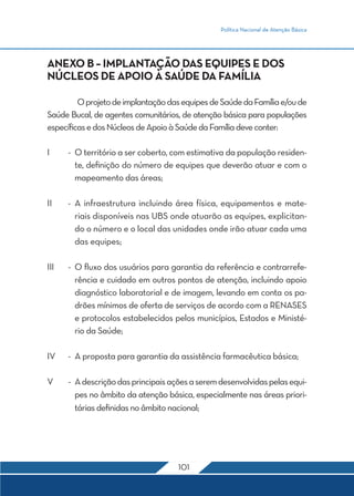 Política Nacional de Atenção Básica
101
ANEXO B – IMPLANTAÇÃO DAS EQUIPES E DOS
NÚCLEOS DE APOIO À SAÚDE DA FAMÍLIA
	 OprojetodeimplantaçãodasequipesdeSaúdedaFamíliae/oude
Saúde Bucal, de agentes comunitários, de atenção básica para populações
específicasedosNúcleosdeApoioàSaúdedaFamíliadeveconter:
I	 -	 O território a ser coberto, com estimativa da população residen-
te, definição do número de equipes que deverão atuar e com o
mapeamento das áreas;
II	 -	A infraestrutura incluindo área física, equipamentos e mate-
riais disponíveis nas UBS onde atuarão as equipes, explicitan-
do o número e o local das unidades onde irão atuar cada uma
das equipes;
III	 -	 O fluxo dos usuários para garantia da referência e contrarrefe-
rência e cuidado em outros pontos de atenção, incluindo apoio
diagnóstico laboratorial e de imagem, levando em conta os pa-
drões mínimos de oferta de serviços de acordo com a RENASES
e protocolos estabelecidos pelos municípios, Estados e Ministé-
rio da Saúde;
IV	 -	 A proposta para garantia da assistência farmacêutica básica;
V	 -	 Adescriçãodasprincipaisaçõesaseremdesenvolvidaspelasequi-
pes no âmbito da atenção básica, especialmente nas áreas priori-
tárias definidas no âmbito nacional;
 