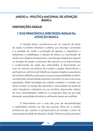 Política Nacional de Atenção Básica
19
ANEXO A – POLÍTICA NACIONAL DE ATENÇÃO
BÁSICA
DISPOSIÇÕES GERAIS
1 DOS PRINCÍPIOS E DIRETRIZES GERAIS DA
ATENÇÃO BÁSICA
	 A atenção básica caracteriza-se por um conjunto de ações
de saúde, no âmbito individual e coletivo, que abrange a promoção
e a proteção da saúde, a prevenção de agravos, o diagnóstico, o
tratamento, a reabilitação, a redução de danos e a manutenção da
saúde com o objetivo de desenvolver uma atenção integral que impacte
na situação de saúde e autonomia das pessoas e nos determinantes
e condicionantes de saúde das coletividades. É desenvolvida por
meio do exercício de práticas de cuidado e gestão, democráticas e
participativas, sob forma de trabalho em equipe, dirigidas a populações
de territórios definidos, pelas quais assume a responsabilidade sanitária,
considerando a dinamicidade existente no território em que vivem essas
populações. Utiliza tecnologias de cuidado complexas e variadas que
devem auxiliar no manejo das demandas e necessidades de saúde de
maior frequência e relevância em seu território, observando critérios
de risco, vulnerabilidade, resiliência e o imperativo ético de que toda
demanda, necessidade de saúde ou sofrimento devem ser acolhidos.
	 É desenvolvida com o mais alto grau de descentralização
e capilaridade, próxima da vida das pessoas. Deve ser o contato
preferencial dos usuários, a principal porta de entrada e centro de
comunicação da Rede de Atenção à Saúde. Orienta-se pelos princípios
 