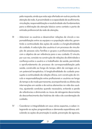 Política Nacional de Atenção Básica
21
pela resposta, ainda que esta seja ofertada em outros pontos de
atenção da rede. A proximidade e a capacidade de acolhimento,
vinculação,responsabilizaçãoeresolutividadesãofundamentais
para a efetivação da atenção básica como contato e porta de
entrada preferencial da rede de atenção;
III	 -	Adscrever os usuários e desenvolver relações de vínculo e res-
ponsabilização entre as equipes e a população adscrita, garan-
tindo a continuidade das ações de saúde e a longitudinalidade
do cuidado. A adscrição dos usuários é um processo de vincula-
ção de pessoas e/ou famílias e grupos a profissionais/equipes,
com o objetivo de ser referência para o seu cuidado. O vínculo,
por sua vez, consiste na construção de relações de afetividade e
confiança entre o usuário e o trabalhador da saúde, permitindo
o aprofundamento do processo de corresponsabilização pela
saúde, construído ao longo do tempo, além de carregar, em si,
um potencial terapêutico. A longitudinalidade do cuidado pres-
supõe a continuidade da relação clínica, com construção de vín-
culo e responsabilização entre profissionais e usuários ao longo
do tempo e de modo permanente, acompanhando os efeitos das
intervenções em saúde e de outros elementos na vida dos usuá-
rios, ajustando condutas quando necessário, evitando a perda
de referências e diminuindo os riscos de iatrogenia decorrentes
do desconhecimento das histórias de vida e da coordenação do
cuidado;
IV	 -	 Coordenar a integralidade em seus vários aspectos, a saber: in-
tegrando as ações programáticas e demanda espontânea; arti-
culando as ações de promoção à saúde, prevenção de agravos,
 