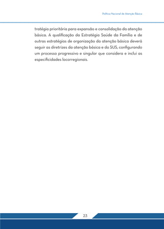 Política Nacional de Atenção Básica
23
tratégia prioritária para expansão e consolidação da atenção
básica. A qualificação da Estratégia Saúde da Família e de
outras estratégias de organização da atenção básica deverá
seguir as diretrizes da atenção básica e do SUS, configurando
um processo progressivo e singular que considera e inclui as
especificidades locorregionais.
 