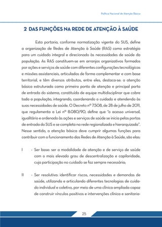 Política Nacional de Atenção Básica
25
2 DAS FUNÇÕES NA REDE DE ATENÇÃO À SAÚDE
	 Esta portaria, conforme normatização vigente do SUS, define
a organização de Redes de Atenção à Saúde (RAS) como estratégia
para um cuidado integral e direcionado às necessidades de saúde da
população. As RAS constituem-se em arranjos organizativos formados
poraçõeseserviçosdesaúdecomdiferentesconfiguraçõestecnológicas
e missões assistenciais, articulados de forma complementar e com base
territorial, e têm diversos atributos, entre eles, destaca-se: a atenção
básica estruturada como primeiro ponto de atenção e principal porta
de entrada do sistema, constituída de equipe multidisciplinar que cobre
toda a população, integrando, coordenando o cuidado e atendendo às
suas necessidades de saúde. O Decreto nº 7.508, de 28 de julho de 2011,
que regulamenta a Lei nº 8.080/90, define que “o acesso universal,
igualitário e ordenado às ações e serviços de saúde se inicia pelas portas
deentradadoSUSesecompletanarederegionalizadaehierarquizada”.
Nesse sentido, a atenção básica deve cumprir algumas funções para
contribuir com o funcionamento das Redes de Atenção à Saúde, são elas:
I	 -	Ser base: ser a modalidade de atenção e de serviço de saúde
com o mais elevado grau de descentralização e capilaridade,
cuja participação no cuidado se faz sempre necessária;
II	 -	Ser resolutiva: identificar riscos, necessidades e demandas de
saúde, utilizando e articulando diferentes tecnologias de cuida-
do individual e coletivo, por meio de uma clínica ampliada capaz
de construir vínculos positivos e intervenções clínica e sanitaria-
 