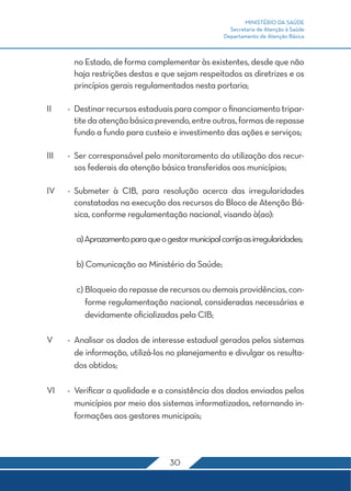 MINISTÉRIO DA SAÚDE
Secretaria de Atenção à Saúde
Departamento de Atenção Básica
30
no Estado, de forma complementar às existentes, desde que não
haja restrições destas e que sejam respeitados as diretrizes e os
princípios gerais regulamentados nesta portaria;
II	 -	 Destinar recursos estaduais para compor o financiamento tripar-
titedaatençãobásicaprevendo,entreoutras,formasderepasse
fundo a fundo para custeio e investimento das ações e serviços;
III	 -	 Ser corresponsável pelo monitoramento da utilização dos recur-
sos federais da atenção básica transferidos aos municípios;
IV	 -	Submeter à CIB, para resolução acerca das irregularidades
constatadas na execução dos recursos do Bloco de Atenção Bá-
sica, conforme regulamentação nacional, visando à(ao):
	 a)Aprazamentoparaqueogestormunicipalcorrijaasirregularidades;
	 b) Comunicação ao Ministério da Saúde;
	 c) Bloqueiodorepassederecursosoudemaisprovidências,con-
forme regulamentação nacional, consideradas necessárias e
devidamente oficializadas pela CIB;
V	 -	 Analisar os dados de interesse estadual gerados pelos sistemas
de informação, utilizá-los no planejamento e divulgar os resulta-
dos obtidos;
VI	 -	 Verificar a qualidade e a consistência dos dados enviados pelos
municípios por meio dos sistemas informatizados, retornando in-
formações aos gestores municipais;
 