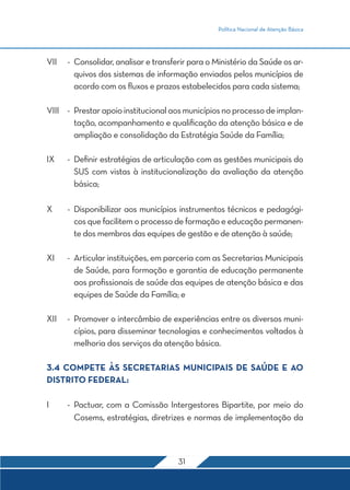 Política Nacional de Atenção Básica
31
VII	-	Consolidar, analisar e transferir para o Ministério da Saúde os ar-
quivos dos sistemas de informação enviados pelos municípios de
acordo com os fluxos e prazos estabelecidos para cada sistema;
VIII	 -	 Prestarapoioinstitucionalaosmunicípiosnoprocessodeimplan-
tação, acompanhamento e qualificação da atenção básica e de
ampliação e consolidação da Estratégia Saúde da Família;
IX	 -	 Definir estratégias de articulação com as gestões municipais do
SUS com vistas à institucionalização da avaliação da atenção
básica;
X	 -	Disponibilizar aos municípios instrumentos técnicos e pedagógi-
cos que facilitem o processo de formação e educação permanen-
te dos membros das equipes de gestão e de atenção à saúde;
XI	 -	 Articular instituições, em parceria com as Secretarias Municipais
de Saúde, para formação e garantia de educação permanente
aos profissionais de saúde das equipes de atenção básica e das
equipes de Saúde da Família; e
XII	 -	 Promover o intercâmbio de experiências entre os diversos muni-
cípios, para disseminar tecnologias e conhecimentos voltados à
melhoria dos serviços da atenção básica.
3.4 COMPETE ÀS SECRETARIAS MUNICIPAIS DE SAÚDE E AO
DISTRITO FEDERAL:
I	 -	Pactuar, com a Comissão Intergestores Bipartite, por meio do
Cosems, estratégias, diretrizes e normas de implementação da
 