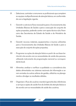 Política Nacional de Atenção Básica
33
IX	-	Selecionar, contratar e remunerar os profissionais que compõem
as equipes multiprofissionais de atenção básica, em conformida-
de com a legislação vigente;
X	 -	 Garantir a estrutura física necessária para o funcionamento das
Unidades Básicas de Saúde e para a execução do conjunto de
ações propostas, podendo contar com apoio técnico e/ou finan-
ceiro das Secretarias de Estado da Saúde e do Ministério da
Saúde;
XI	 -	Garantir recursos materiais, equipamentos e insumos suficientes
para o funcionamento das Unidades Básicas de Saúde e para a
execução do conjunto de ações propostas;
XII	 -	 Programar as ações da atenção básica a partir de sua base ter-
ritorial e de acordo com as necessidades de saúde das pessoas,
utilizando instrumento de programação nacional ou correspon-
dente local;
XIII	 -	Alimentar, analisar e verificar a qualidade e a consistência dos
dados alimentados nos sistemas nacionais de informação a se-
rem enviados às outras esferas de gestão, utilizá-los no planeja-
mento e divulgar os resultados obtidos;
XIV	 -	 Organizar o fluxo de usuários visando à garantia das referências
a serviços e ações de saúde fora do âmbito da atenção básica e
de acordo com as necessidades de saúde dos usuários;
 