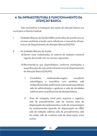 Política Nacional de Atenção Básica
35
4 DA INFRAESTRUTURA E FUNCIONAMENTO DA
ATENÇÃO BÁSICA
	 São necessárias à realização das ações de atenção básica nos
municípios e Distrito Federal:
I	 -	 Unidades Básicas de Saúde (UBS) construídas de acordo com as
normas sanitárias e tendo como referência o manual de infraes-
trutura do Departamento de Atenção Básica/SAS/MS;
II	 -	 As Unidades Básicas de Saúde:
	 a) Devem estar cadastradas no sistema de cadastro nacional
vigente de acordo com as normas vigorantes;
	 b) Recomenda-se que disponibilizem, conforme orientações e
especificaçõesdomanualdeinfraestruturadoDepartamento
de Atenção Básica/SAS/MS:
	1	Consultório médico/enfermagem; consultório
odontológico e consultório com sanitário; sala
multiprofissionaldeacolhimentoàdemandaespontânea;
sala de administração e gerência; e sala de atividades
coletivas para os profissionais da atenção básica;
	2 	Área de recepção, local para arquivos e registros;
sala de procedimentos; sala de vacinas; área de
dispensação de medicamentos e sala de armazenagem
de medicamentos (quando há dispensação na UBS);
sala de inalação coletiva; sala de procedimentos; sala
de coleta; sala de curativos; sala de observação, entre
outros:
 