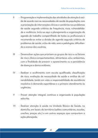 Política Nacional de Atenção Básica
41
II	 -	 Programaçãoeimplementaçãodasatividadesdeatençãoàsaú-
de de acordo com as necessidades de saúde da população, com
a priorização de intervenções clínicas e sanitárias nos problemas
de saúde segundo critérios de frequência, risco, vulnerabilida-
de e resiliência. Inclui-se aqui o planejamento e organização da
agenda de trabalho compartilhado de todos os profissionais e
recomenda-se evitar a divisão de agenda segundo critérios de
problemas de saúde, ciclos de vida, sexo e patologias, dificultan-
do o acesso dos usuários;
III	 -	 Desenvolver ações que priorizem os grupos de risco e os fatores
de risco clínico-comportamentais, alimentares e/ou ambientais,
com a finalidade de prevenir o aparecimento ou a persistência
de doenças e danos evitáveis;
IV	 -	Realizar o acolhimento com escuta qualificada, classificação
de risco, avaliação de necessidade de saúde e análise de vul-
nerabilidade, tendo em vista a responsabilidade da assistência
resolutiva à demanda espontânea e o primeiro atendimento às
urgências;
V	 -	Prover atenção integral, contínua e organizada à população
adscrita;
VI	 -	Realizar atenção à saúde na Unidade Básica de Saúde, no
domicílio, em locais do território (salões comunitários, escolas,
creches, praças etc.) e em outros espaços que comportem a
ação planejada;
 