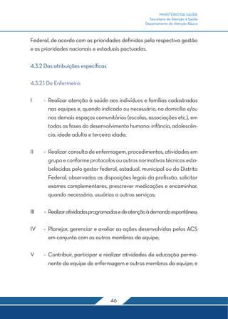 MINISTÉRIO DA SAÚDE
Secretaria de Atenção à Saúde
Departamento de Atenção Básica
46
Federal, de acordo com as prioridades definidas pela respectiva gestão
e as prioridades nacionais e estaduais pactuadas.
4.3.2 Das atribuições específicas
4.3.2.1 Do Enfermeiro:
I	 -	 Realizar atenção à saúde aos indivíduos e famílias cadastradas
nas equipes e, quando indicado ou necessário, no domicílio e/ou
nos demais espaços comunitários (escolas, associações etc.), em
todas as fases do desenvolvimento humano: infância, adolescên-
cia, idade adulta e terceira idade;
II	 -	 Realizar consulta de enfermagem, procedimentos, atividades em
grupoeconformeprotocolosououtrasnormativastécnicasesta-
belecidas pelo gestor federal, estadual, municipal ou do Distrito
Federal, observadas as disposições legais da profissão, solicitar
exames complementares, prescrever medicações e encaminhar,
quando necessário, usuários a outros serviços;
III	 -	 Realizaratividadesprogramadasedeatençãoàdemandaespontânea;
IV	 -	 Planejar, gerenciar e avaliar as ações desenvolvidas pelos ACS
em conjunto com os outros membros da equipe;
V	 -	 Contribuir, participar e realizar atividades de educação perma-
nente da equipe de enfermagem e outros membros da equipe; e
 