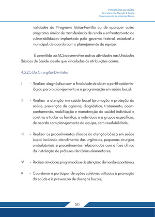MINISTÉRIO DA SAÚDE
Secretaria de Atenção à Saúde
Departamento de Atenção Básica
50
nalidades do Programa Bolsa-Família ou de qualquer outro
programa similar de transferência de renda e enfrentamento de
vulnerabilidades implantado pelo governo federal, estadual e
municipal, de acordo com o planejamento da equipe.
	 ÉpermitidoaoACSdesenvolveroutrasatividadesnasUnidades
Básicas de Saúde, desde que vinculadas às atribuições acima.
4.3.2.5 Do Cirurgião-Dentista:
I	 -	 Realizar diagnóstico com a finalidade de obter o perfil epidemio-
lógico para o planejamento e a programação em saúde bucal;
II	 -	Realizar a atenção em saúde bucal (promoção e proteção da
saúde, prevenção de agravos, diagnóstico, tratamento, acom-
panhamento, reabilitação e manutenção da saúde) individual e
coletiva a todas as famílias, a indivíduos e a grupos específicos,
de acordo com planejamento da equipe, com resolubilidade;
III	 -	 Realizar os procedimentos clínicos da atenção básica em saúde
bucal, incluindo atendimento das urgências, pequenas cirurgias
ambulatoriais e procedimentos relacionados com a fase clínica
da instalação de próteses dentárias elementares;
IV	 -	 Realizaratividadesprogramadasedeatençãoàdemandaespontânea;
V	 -	 Coordenar e participar de ações coletivas voltadas à promoção
da saúde e à prevenção de doenças bucais;
 