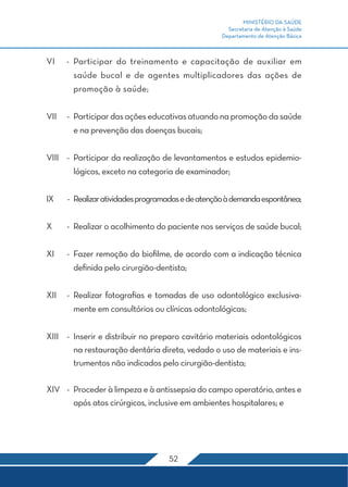 MINISTÉRIO DA SAÚDE
Secretaria de Atenção à Saúde
Departamento de Atenção Básica
52
VI	 -	Participar do treinamento e capacitação de auxiliar em
saúde bucal e de agentes multiplicadores das ações de
promoção à saúde;
VII	 -	 Participar das ações educativas atuando na promoção da saúde
e na prevenção das doenças bucais;
VIII	 -	 Participar da realização de levantamentos e estudos epidemio-
lógicos, exceto na categoria de examinador;
IX	 -	 Realizaratividadesprogramadasedeatençãoàdemandaespontânea;
X	 -	 Realizar o acolhimento do paciente nos serviços de saúde bucal;
XI	 -	 Fazer remoção do biofilme, de acordo com a indicação técnica
definida pelo cirurgião-dentista;
XII	 -	Realizar fotografias e tomadas de uso odontológico exclusiva-
mente em consultórios ou clínicas odontológicas;
XIII	 -	 Inserir e distribuir no preparo cavitário materiais odontológicos
na restauração dentária direta, vedado o uso de materiais e ins-
trumentos não indicados pelo cirurgião-dentista;
XIV	 -	 Proceder à limpeza e à antissepsia do campo operatório, antes e
após atos cirúrgicos, inclusive em ambientes hospitalares; e
 