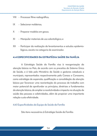 MINISTÉRIO DA SAÚDE
Secretaria de Atenção à Saúde
Departamento de Atenção Básica
54
VIII	 -	 Processar filme radiográfico;
IX	 -	 Selecionar moldeiras;
X	 -	 Preparar modelos em gesso;
XI	 -	 Manipular materiais de uso odontológico; e
XII	 -	 Participar da realização de levantamentos e estudos epidemio-
lógicos, exceto na categoria de examinador.
4.4 ESPECIFICIDADES DA ESTRATÉGIA SAÚDE DA FAMÍLIA
	 A Estratégia Saúde da Família visa à reorganização da
atenção básica no País, de acordo com os preceitos do Sistema Único
de Saúde, e é tida pelo Ministério da Saúde e gestores estaduais e
municipais, representados respectivamente pelo Conass e Conasems,
como estratégia de expansão, qualificação e consolidação da atenção
básica por favorecer uma reorientação do processo de trabalho com
maior potencial de aprofundar os princípios, diretrizes e fundamentos
daatençãobásica,de ampliararesolutividade e impactonasituaçãode
saúde das pessoas e coletividades, além de propiciar uma importante
relação custo-efetividade.
4.4.1 Especificidades da Equipe de Saúde da Família
	 São itens necessários à Estratégia Saúde da Família:
 