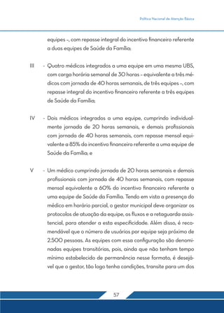 Política Nacional de Atenção Básica
57
equipes –, com repasse integral do incentivo financeiro referente
a duas equipes de Saúde da Família;
III	 -	 Quatro médicos integrados a uma equipe em uma mesma UBS,
com carga horária semanal de 30 horas – equivalente a três mé-
dicos com jornada de 40 horas semanais, de três equipes –, com
repasse integral do incentivo financeiro referente a três equipes
de Saúde da Família;
IV	 -	Dois médicos integrados a uma equipe, cumprindo individual-
mente jornada de 20 horas semanais, e demais profissionais
com jornada de 40 horas semanais, com repasse mensal equi-
valente a 85% do incentivo financeiro referente a uma equipe de
Saúde da Família; e
V	 -	 Um médico cumprindo jornada de 20 horas semanais e demais
profissionais com jornada de 40 horas semanais, com repasse
mensal equivalente a 60% do incentivo financeiro referente a
uma equipe de Saúde da Família. Tendo em vista a presença do
médico em horário parcial, o gestor municipal deve organizar os
protocolos de atuação da equipe, os fluxos e a retaguarda assis-
tencial, para atender a esta especificidade. Além disso, é reco-
mendável que o número de usuários por equipe seja próximo de
2.500 pessoas. As equipes com essa configuração são denomi-
nadas equipes transitórias, pois, ainda que não tenham tempo
mínimo estabelecido de permanência nesse formato, é desejá-
vel que o gestor, tão logo tenha condições, transite para um dos
 