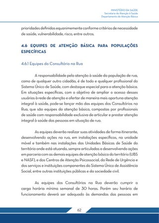 MINISTÉRIO DA SAÚDE
Secretaria de Atenção à Saúde
Departamento de Atenção Básica
62
prioridadesdefinidasequanimementeconformecritériosdenecessidade
de saúde, vulnerabilidade, risco, entre outros.
4.6 Equipes de Atenção Básica para Populações
Específicas
4.6.1 Equipes do Consultório na Rua
	 A responsabilidade pela atenção à saúde da população de rua,
como de qualquer outro cidadão, é de todo e qualquer profissional do
Sistema Único de Saúde, com destaque especial para a atenção básica.
Em situações específicas, com o objetivo de ampliar o acesso desses
usuários à rede de atenção e ofertar de maneira mais oportuna atenção
integral à saúde, pode-se lançar mão das equipes dos Consultórios na
Rua, que são equipes da atenção básica, compostas por profissionais
de saúde com responsabilidade exclusiva de articular e prestar atenção
integral à saúde das pessoas em situação de rua.
	 As equipes deverão realizar suas atividades de forma itinerante,
desenvolvendo ações na rua, em instalações específicas, na unidade
móvel e também nas instalações das Unidades Básicas de Saúde do
territórioondeestá atuando,semprearticuladas e desenvolvendoações
emparceriacomasdemaisequipesdeatençãobásicadoterritório(UBS
e NASF), e dos Centros de Atenção Psicossocial, da Rede de Urgência e
dos serviços e instituições componentes do Sistema Único de Assistência
Social, entre outras instituições públicas e da sociedade civil.
	 As equipes dos Consultórios na Rua deverão cumprir a
carga horária mínima semanal de 30 horas. Porém seu horário de
funcionamento deverá ser adequado às demandas das pessoas em
 