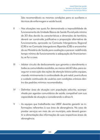 MINISTÉRIO DA SAÚDE
Secretaria de Atenção à Saúde
Departamento de Atenção Básica
66
São recomendáveis as mesmas condições para os auxiliares e
técnicos de enfermagem e saúde bucal;
II	 -	Nas situações nas quais for demonstrada a impossibilidade de
funcionamento da Unidade Básica de Saúde Fluvial pelo mínimo
de 20 dias devido às características e dimensões do território,
deverá ser construída justificativa e proposição alternativa de
funcionamento, aprovada na Comissão Intergestores Regional
(CIR) e na Comissão Intergestores Bipartite (CIB) e encaminha-
da ao Ministério da Saúde para avaliação e parecer redefinindo
tempo mínimo de funcionamento e adequação do financiamen-
to, se for o caso;
III	 -	 Adotar circuito de deslocamento que garanta o atendimento a
todas as comunidades assistidas, ao menos até 60 dias, para as-
segurar a execução das ações de atenção básica pelas equipes,
visando minimamente à continuidade de pré-natal, puericultura
e cuidado continuado de usuários com condições crônicas den-
tro dos padrões mínimos recomendados;
IV	 -	Delimitar área de atuação com população adscrita, acompa-
nhada por agentes comunitários de saúde, compatível com sua
capacidade de atuação e considerando a alínea II;
V	 -	As equipes que trabalharão nas UBSF deverão garantir as in-
formações referentes à sua área de abrangência. No caso de
prestar serviços em mais de um município, este deverá garan-
tir a alimentação das informações de suas respectivas áreas de
abrangência.
 