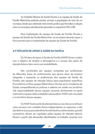 Política Nacional de Atenção Básica
69
	 As Unidades Básicas de Saúde Fluviais e as equipes de Saúde da
Família Ribeirinhas poderão prestar serviços a populações de mais de um
município, desde que celebrado instrumento jurídico que formalize a relação
entreosmunicípios,devidamenteaprovadonarespectivaCIReCIB.
	 Para implantação de equipes de Saúde da Família Fluviais e
equipes de Saúde da Família Ribeirinhas, os municípios deverão seguir o
fluxo previsto para a implantação de equipes de Saúde da Família.
4.7 NÚCLEOS DE APOIO À SAÚDE DA FAMÍLIA
	 Os Núcleos de Apoio à Saúde da Família (NASF) foram criados
com o objetivo de ampliar a abrangência e o escopo das ações da
atenção básica, bem como sua resolubilidade.
	 São constituídos por equipes compostas por profissionais
de diferentes áreas de conhecimento, que devem atuar de maneira
integrada e apoiando os profissionais das equipes de Saúde da
Família, das equipes de atenção básica para populações específicas
(Consultórios na Rua, equipes Ribeirinhas e Fluviais etc.) e Academia da
Saúde, compartilhando as práticas e saberes em saúde nos territórios
sob responsabilidade dessas equipes, atuando diretamente no apoio
matricialàsequipesda(s)unidade(s)na(s)qual(is)oNASFestávinculado
e no território dessas equipes.
	 OsNASFfazempartedaatençãobásica,masnãoseconstituem
como serviços com unidades físicas independentes ou especiais, e não
sãodelivreacessoparaatendimentoindividualoucoletivo(estes,quando
necessários, devem ser regulados pelas equipes de atenção básica).
Devem, a partir das demandas identificadas no trabalho conjunto com
 