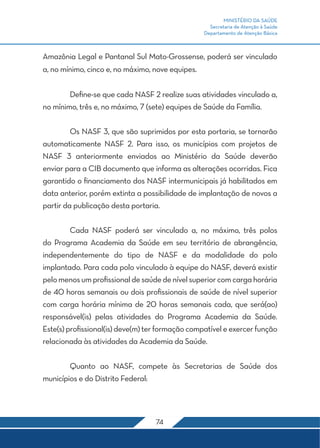MINISTÉRIO DA SAÚDE
Secretaria de Atenção à Saúde
Departamento de Atenção Básica
74
Amazônia Legal e Pantanal Sul Mato-Grossense, poderá ser vinculado
a, no mínimo, cinco e, no máximo, nove equipes.
	 Define-se que cada NASF 2 realize suas atividades vinculado a,
no mínimo, três e, no máximo, 7 (sete) equipes de Saúde da Família.
	 Os NASF 3, que são suprimidos por esta portaria, se tornarão
automaticamente NASF 2. Para isso, os municípios com projetos de
NASF 3 anteriormente enviados ao Ministério da Saúde deverão
enviar para a CIB documento que informa as alterações ocorridas. Fica
garantido o financiamento dos NASF intermunicipais já habilitados em
data anterior, porém extinta a possibilidade de implantação de novos a
partir da publicação desta portaria.
	 Cada NASF poderá ser vinculado a, no máximo, três polos
do Programa Academia da Saúde em seu território de abrangência,
independentemente do tipo de NASF e da modalidade do polo
implantado. Para cada polo vinculado à equipe do NASF, deverá existir
pelomenosumprofissionaldesaúdedenívelsuperiorcomcargahorária
de 40 horas semanais ou dois profissionais de saúde de nível superior
com carga horária mínima de 20 horas semanais cada, que será(ao)
responsável(is) pelas atividades do Programa Academia da Saúde.
Este(s) profissional(is) deve(m) ter formação compatível e exercer função
relacionada às atividades da Academia da Saúde.
	 Quanto ao NASF, compete às Secretarias de Saúde dos
municípios e do Distrito Federal:
 