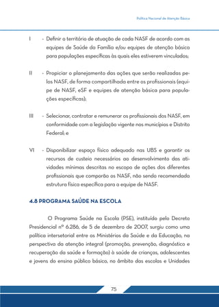 Política Nacional de Atenção Básica
75
I	 -	 Definir o território de atuação de cada NASF de acordo com as
equipes de Saúde da Família e/ou equipes de atenção básica
para populações específicas às quais eles estiverem vinculados;
II	 -	 Propiciar o planejamento das ações que serão realizadas pe-
los NASF, de forma compartilhada entre os profissionais (equi-
pe de NASF, eSF e equipes de atenção básica para popula-
ções específicas);
III	 -	 Selecionar, contratar e remunerar os profissionais dos NASF, em
conformidade com a legislação vigente nos municípios e Distrito
Federal; e
VI	 -	Disponibilizar espaço físico adequado nas UBS e garantir os
recursos de custeio necessários ao desenvolvimento das ati-
vidades mínimas descritas no escopo de ações dos diferentes
profissionais que comporão os NASF, não sendo recomendada
estrutura física específica para a equipe de NASF.
4.8 PROGRAMA SAÚDE NA ESCOLA
	 O Programa Saúde na Escola (PSE), instituído pelo Decreto
Presidencial nº 6.286, de 5 de dezembro de 2007, surgiu como uma
política intersetorial entre os Ministérios da Saúde e da Educação, na
perspectiva da atenção integral (promoção, prevenção, diagnóstico e
recuperação da saúde e formação) à saúde de crianças, adolescentes
e jovens do ensino público básico, no âmbito das escolas e Unidades
 