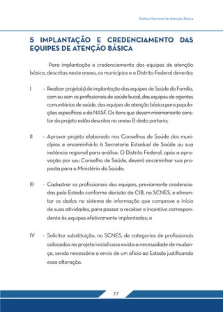 Política Nacional de Atenção Básica
77
5 IMPLANTAÇÃO E CREDENCIAMENTO DAS
EQUIPES DE ATENÇÃO BÁSICA
	 Para implantação e credenciamento das equipes de atenção
básica, descritas neste anexo, os municípios e o Distrito Federal deverão:
I	 -	 Realizarprojeto(s)deimplantaçãodasequipesdeSaúdedaFamília,
comousemosprofissionaisdesaúdebucal,dasequipesdeagentes
comunitáriosdesaúde,dasequipesdeatençãobásicaparapopula-
çõesespecíficasedoNASF.Ositensquedevemminimamentecons-
tardoprojetoestãodescritosnoanexoBdestaportaria;
II	 -	Aprovar projeto elaborado nos Conselhos de Saúde dos muni-
cípios e encaminhá-lo à Secretaria Estadual de Saúde ou sua
instância regional para análise. O Distrito Federal, após a apro-
vação por seu Conselho de Saúde, deverá encaminhar sua pro-
posta para o Ministério da Saúde;
III	 -	 Cadastrar os profissionais das equipes, previamente credencia-
das pelo Estado conforme decisão da CIB, no SCNES, e alimen-
tar os dados no sistema de informação que comprove o início
de suas atividades, para passar a receber o incentivo correspon-
dente às equipes efetivamente implantadas; e
IV	 -	Solicitar substituição, no SCNES, de categorias de profissionais
colocadosnoprojetoinicialcasoexistaanecessidadedemudan-
ça, sendo necessário o envio de um ofício ao Estado justificando
essa alteração.
 