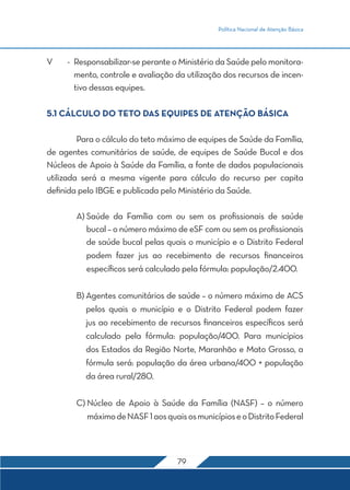 Política Nacional de Atenção Básica
79
V	 -	Responsabilizar-se perante o Ministério da Saúde pelo monitora-
mento, controle e avaliação da utilização dos recursos de incen-
tivo dessas equipes.
5.1 CÁLCULO DO TETO DAS EQUIPES DE ATENÇÃO BÁSICA
	 Para o cálculo do teto máximo de equipes de Saúde da Família,
de agentes comunitários de saúde, de equipes de Saúde Bucal e dos
Núcleos de Apoio à Saúde da Família, a fonte de dados populacionais
utilizada será a mesma vigente para cálculo do recurso per capita
definida pelo IBGE e publicada pelo Ministério da Saúde.
	 A) Saúde da Família com ou sem os profissionais de saúde
bucal – o número máximo de eSF com ou sem os profissionais
de saúde bucal pelas quais o município e o Distrito Federal
podem fazer jus ao recebimento de recursos financeiros
específicos será calculado pela fórmula: população/2.400.
	 B) Agentes comunitários de saúde – o número máximo de ACS
pelos quais o município e o Distrito Federal podem fazer
jus ao recebimento de recursos financeiros específicos será
calculado pela fórmula: população/400. Para municípios
dos Estados da Região Norte, Maranhão e Mato Grosso, a
fórmula será: população da área urbana/400 + população
da área rural/280.
	 C) Núcleo de Apoio à Saúde da Família (NASF) – o número
máximodeNASF1aosquaisosmunicípioseoDistritoFederal
 