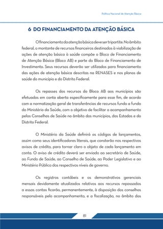 Política Nacional de Atenção Básica
81
6 DO FINANCIAMENTO DA ATENÇÃO BÁSICA
	 Ofinanciamentodaatençãobásicadevesertripartite.Noâmbito
federal, o montante de recursos financeiros destinados à viabilização de
ações de atenção básica à saúde compõe o Bloco de Financiamento
de Atenção Básica (Bloco AB) e parte do Bloco de Financiamento de
Investimento. Seus recursos deverão ser utilizados para financiamento
das ações de atenção básica descritas na RENASES e nos planos de
saúde do município e do Distrito Federal.
	 Os repasses dos recursos do Bloco AB aos municípios são
efetuados em conta aberta especificamente para esse fim, de acordo
com a normatização geral de transferências de recursos fundo a fundo
do Ministério da Saúde, com o objetivo de facilitar o acompanhamento
pelos Conselhos de Saúde no âmbito dos municípios, dos Estados e do
Distrito Federal.
	 O Ministério da Saúde definirá os códigos de lançamentos,
assim como seus identificadores literais, que constarão nos respectivos
avisos de crédito, para tornar claro o objeto de cada lançamento em
conta. O aviso de crédito deverá ser enviado ao secretário de Saúde,
ao Fundo de Saúde, ao Conselho de Saúde, ao Poder Legislativo e ao
Ministério Público dos respectivos níveis de governo.
	 Os registros contábeis e os demonstrativos gerenciais
mensais devidamente atualizados relativos aos recursos repassados
a essas contas ficarão, permanentemente, à disposição dos conselhos
responsáveis pelo acompanhamento, e a fiscalização, no âmbito dos
 
