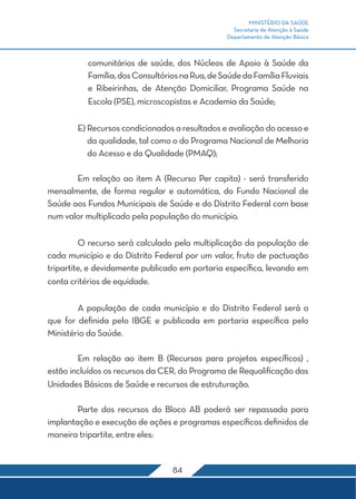 MINISTÉRIO DA SAÚDE
Secretaria de Atenção à Saúde
Departamento de Atenção Básica
84
comunitários de saúde, dos Núcleos de Apoio à Saúde da
Família,dosConsultóriosnaRua,deSaúdedaFamíliaFluviais
e Ribeirinhas, de Atenção Domiciliar, Programa Saúde na
Escola (PSE), microscopistas e Academia da Saúde;
	 E) Recursos condicionados a resultados e avaliação do acesso e
da qualidade, tal como o do Programa Nacional de Melhoria
do Acesso e da Qualidade (PMAQ);
	 Em relação ao item A (Recurso Per capita) - será transferido
mensalmente, de forma regular e automática, do Fundo Nacional de
Saúde aos Fundos Municipais de Saúde e do Distrito Federal com base
num valor multiplicado pela população do município.
	 O recurso será calculado pela multiplicação da população de
cada município e do Distrito Federal por um valor, fruto de pactuação
tripartite, e devidamente publicado em portaria específica, levando em
conta critérios de equidade.
	 A população de cada município e do Distrito Federal será a
que for definida pelo IBGE e publicada em portaria específica pelo
Ministério da Saúde.
	 Em relação ao item B (Recursos para projetos específicos) ,
estão incluídos os recursos da CER, do Programa de Requalificação das
Unidades Básicas de Saúde e recursos de estruturação.
	 Parte dos recursos do Bloco AB poderá ser repassada para
implantação e execução de ações e programas específicos definidos de
maneira tripartite, entre eles:
 