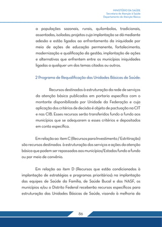MINISTÉRIO DA SAÚDE
Secretaria de Atenção à Saúde
Departamento de Atenção Básica
86
a populações sazonais, rurais, quilombolas, tradicionais,
assentadas, isoladas; projetos cuja implantação se dá mediante
adesão e estão ligados ao enfrentamento da iniquidade por
meio de ações de educação permanente, fortalecimento,
modernização e qualificação da gestão, implantação de ações
e alternativas que enfrentem entre os municípios iniquidades
ligadas a qualquer um dos temas citados ou outros.
	 2 Programa de Requalificação das Unidades Básicas de Saúde:
	 Recursosdestinadosàestruturaçãodarededeserviços
da atenção básica publicados em portaria específica com o
montante disponibilizado por Unidade da Federação e cuja
aplicaçãodoscritériosdedecisãoéobjetodepactuaçãonaCIT
e nas CIB. Esses recursos serão transferidos fundo a fundo aos
municípios que se adequarem a esses critérios e depositados
em conta específica.
	 Emrelaçãoao itemC(RecursosparaInvestimento/Estritiração)
sãorecursosdestinados àestruturaçãodosserviçoseaçõesdaatenção
básicaquepodemserrepassadosaosmunicípios/Estadosfundoafundo
ou por meio de convênio.
	 Em relação ao item D (Recursos que estão condicionados à
implantação de estratégias e programas prioritários): na implantação
das equipes de Saúde da Família, de Saúde Bucal e dos NASF, os
municípios e/ou o Distrito Federal receberão recursos específicos para
estruturação das Unidades Básicas de Saúde, visando à melhoria da
 