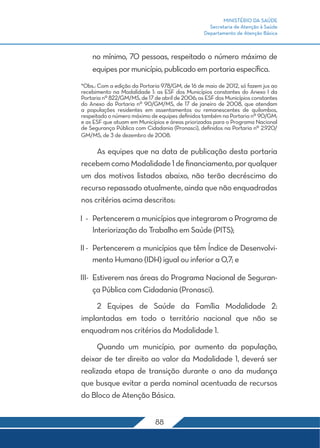MINISTÉRIO DA SAÚDE
Secretaria de Atenção à Saúde
Departamento de Atenção Básica
88
no mínimo, 70 pessoas, respeitado o número máximo de
equipes por município, publicado em portaria específica.
*Obs.: Com a edição da Portaria 978/GM, de 16 de maio de 2012, só fazem jus ao
recebimento na Modalidade 1: as ESF dos Municípios constantes do Anexo I da
Portaria nº 822/GM/MS, de 17 de abril de 2006; as ESF dos Municípios constantes
do Anexo da Portaria nº 90/GM/MS, de 17 de janeiro de 2008, que atendam
a populações residentes em assentamentos ou remanescentes de quilombos,
respeitado o número máximo de equipes definidos também na Portaria nº 90/GM;
e as ESF que atuam em Municípios e áreas priorizadas para o Programa Nacional
de Segurança Pública com Cidadania (Pronasci), definidos na Portaria nº 2.920/
GM/MS, de 3 de dezembro de 2008.
	 As equipes que na data de publicação desta portaria
recebemcomoModalidade1definanciamento,porqualquer
um dos motivos listados abaixo, não terão decréscimo do
recurso repassado atualmente, ainda que não enquadradas
nos critérios acima descritos:
I	-	Pertencerem a municípios que integraram o Programa de
Interiorização do Trabalho em Saúde (PITS);
II	-	 Pertencerem a municípios que têm Índice de Desenvolvi-
mento Humano (IDH) igual ou inferior a 0,7; e
III	-	 Estiverem nas áreas do Programa Nacional de Seguran-
ça Pública com Cidadania (Pronasci).
	 2 Equipes de Saúde da Família Modalidade 2:
implantadas em todo o território nacional que não se
enquadram nos critérios da Modalidade 1.
	 Quando um município, por aumento da população,
deixar de ter direito ao valor da Modalidade 1, deverá ser
realizada etapa de transição durante o ano da mudança
que busque evitar a perda nominal acentuada de recursos
do Bloco de Atenção Básica.
 