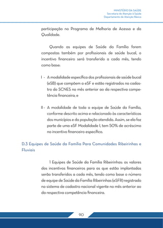 MINISTÉRIO DA SAÚDE
Secretaria de Atenção à Saúde
Departamento de Atenção Básica
90
participação no Programa de Melhoria de Acesso e da
Qualidade.
	 Quando as equipes de Saúde da Família forem
compostas também por profissionais de saúde bucal, o
incentivo financeiro será transferido a cada mês, tendo
como base:
I	 -	 A modalidade específica dos profissionais de saúde bucal
(eSB) que compõem a eSF e estão registrados no cadas-
tro do SCNES no mês anterior ao da respectiva compe-
tência financeira; e
II	-	A modalidade de toda a equipe de Saúde da Família,
conforme descrito acima e relacionado às características
dos municípios e da população atendida. Assim, se ela faz
parte de uma eSF Modalidade I, tem 50% de acréscimo
no incentivo financeiro específico.
D.3 Equipes de Saúde da Família Para Comunidades Ribeirinhas e
Fluviais
	 1 Equipes de Saúde da Família Ribeirinhas: os valores
dos incentivos financeiros para as que estão implantadas
serão transferidos a cada mês, tendo como base o número
deequipedeSaúdedaFamíliaRibeirinhas(eSFR)registrado
no sistema de cadastro nacional vigente no mês anterior ao
da respectiva competência financeira.
 