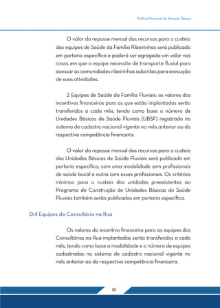 Política Nacional de Atenção Básica
91
	 O valor do repasse mensal dos recursos para o custeio
das equipes de Saúde da Família Ribeirinhas será publicado
em portaria específica e poderá ser agregado um valor nos
casos em que a equipe necessite de transporte fluvial para
acessarascomunidadesribeirinhasadscritasparaexecução
de suas atividades.
	 2 Equipes de Saúde da Família Fluviais: os valores dos
incentivos financeiros para as que estão implantadas serão
transferidos a cada mês, tendo como base o número de
Unidades Básicas de Saúde Fluviais (UBSF) registrado no
sistema de cadastro nacional vigente no mês anterior ao da
respectiva competência financeira.
	 O valor do repasse mensal dos recursos para o custeio
das Unidades Básicas de Saúde Fluviais será publicado em
portaria específica, com uma modalidade sem profissionais
de saúde bucal e outra com esses profissionais. Os critérios
mínimos para o custeio das unidades preexistentes ao
Programa de Construção de Unidades Básicas de Saúde
Fluviais também serão publicados em portaria específica.
D.4 Equipes do Consultório na Rua
	 Os valores do incentivo financeiro para as equipes dos
Consultórios na Rua implantadas serão transferidos a cada
mês, tendo como base a modalidade e o número de equipes
cadastradas no sistema de cadastro nacional vigente no
mês anterior ao da respectiva competência financeira.
 