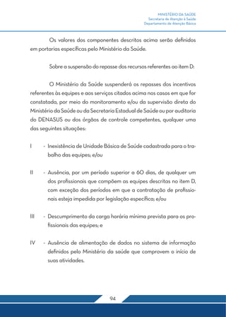 MINISTÉRIO DA SAÚDE
Secretaria de Atenção à Saúde
Departamento de Atenção Básica
94
	 Os valores dos componentes descritos acima serão definidos
em portarias específicas pelo Ministério da Saúde.
	 Sobre a suspensão do repasse dos recursos referentes ao item D:
	 O Ministério da Saúde suspenderá os repasses dos incentivos
referentes às equipes e aos serviços citados acima nos casos em que for
constatada, por meio do monitoramento e/ou da supervisão direta do
MinistériodaSaúdeoudaSecretariaEstadualdeSaúdeouporauditoria
do DENASUS ou dos órgãos de controle competentes, qualquer uma
das seguintes situações:
I	 -	 Inexistência de Unidade Básica de Saúde cadastrada para o tra-
balho das equipes; e/ou
II	 -	Ausência, por um período superior a 60 dias, de qualquer um
dos profissionais que compõem as equipes descritas no item D,
com exceção dos períodos em que a contratação de profissio-
nais esteja impedida por legislação específica; e/ou
III	 -	 Descumprimento da carga horária mínima prevista para os pro-
fissionais das equipes; e
IV	 -	Ausência de alimentação de dados no sistema de informação
definidos pelo Ministério da saúde que comprovem o início de
suas atividades.
 