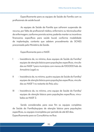 Política Nacional de Atenção Básica
95
	 Especificamente para as equipes de Saúde da Família com os
profissionais de saúde bucal:
	 As equipes de Saúde da Família que sofrerem suspensão de
recurso, por falta de profissional médico, enfermeiro ou técnico/auxiliar
de enfermagem, conforme previsto acima, poderão manter os incentivos
financeiros específicos para saúde bucal, conforme modalidade
de implantação, contanto que adotem procedimento do SCNES
preconizado pelo Ministério da Saúde.
	 Especificamente para o NASF:
I	 -	Inexistência de, no mínimo, duas equipes de Saúde da Família/
equipes de atenção básica para populações específicas, vincula-
das ao NASF 1 para municípios com menos de 100.000 hab. da
Amazônia Legal; ou
II	 -	 Inexistência de, no mínimo, quatro equipes de Saúde da Família/
equipes de atenção básica para populações específicas, vincula-
das ao NASF 1 no restante do País; e/ou
III	 -	Inexistência de, no mínimo, uma equipe de Saúde da Família/
equipes de atenção básica para populações específicas, vincu-
ladas ao NASF 2.
	 Sendo consideradas para esse fim as equipes completas
de Saúde da Família/equipes de atenção básica para populações
específicas, ou equipes incompletas por período de até 60 dias.
Especificamente para os Consultórios na Rua:
 