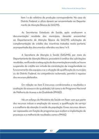 Política Nacional de Atenção Básica
97
item I e do relatório de produção correspondente. No caso do
Distrito Federal, o ofício deverá ser encaminhado ao Departa-
mento de Atenção Básica da SAS/MS.
	 As Secretarias Estaduais de Saúde, após analisarem a
documentação recebida dos municípios, deverão encaminhar
ao Departamento de Atenção Básica da SAS/MS solicitação de
complementação de crédito dos incentivos tratados nesta portaria,
acompanhada dos documentos referidos nos itens I e II.
	 A Secretaria de Atenção à Saúde (SAS/MS), por meio do
Departamento de Atenção Básica, procederá à análise das solicitações
recebidas,verificandoaadequaçãodadocumentaçãoenviada,sehouve
suspensão do crédito em virtude da constatação de irregularidade no
funcionamento das equipes e se a situação de qualificação do município
ou do Distrito Federal, na competência reclamada, permite o repasse
dos recursos pleiteados.
	 Em relação ao item E (recursos condicionados a resultados e
avaliação do acesso e da qualidade), tal como o do Programa Nacional
de Melhoria do Acesso e da Qualidade (PMAQ).
	 Há um esforço do Ministério da Saúde em fazer com que parte
dos recursos induza a ampliação do acesso, a qualificação do serviço
e a melhoria da atenção à saúde da população. Esses recursos devem
ser repassados em função de programas que avaliem a implantação de
processos e a melhoria de resultados como o PMAQ.
 