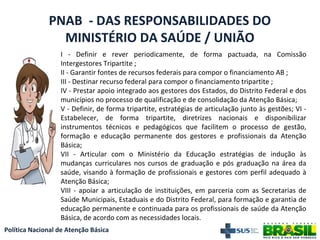Política Nacional de Atenção Básica
PNAB - DAS RESPONSABILIDADES DO
MINISTÉRIO DA SAÚDE / UNIÃO
I - Definir e rever periodicamente, de forma pactuada, na Comissão
Intergestores Tripartite ;
II - Garantir fontes de recursos federais para compor o financiamento AB ;
III - Destinar recurso federal para compor o financiamento tripartite ;
IV - Prestar apoio integrado aos gestores dos Estados, do Distrito Federal e dos
municípios no processo de qualificação e de consolidação da Atenção Básica;
V - Definir, de forma tripartite, estratégias de articulação junto às gestões; VI -
Estabelecer, de forma tripartite, diretrizes nacionais e disponibilizar
instrumentos técnicos e pedagógicos que facilitem o processo de gestão,
formação e educação permanente dos gestores e profissionais da Atenção
Básica;
VII - Articular com o Ministério da Educação estratégias de indução às
mudanças curriculares nos cursos de graduação e pós graduação na área da
saúde, visando à formação de profissionais e gestores com perfil adequado à
Atenção Básica;
VIII - apoiar a articulação de instituições, em parceria com as Secretarias de
Saúde Municipais, Estaduais e do Distrito Federal, para formação e garantia de
educação permanente e continuada para os profissionais de saúde da Atenção
Básica, de acordo com as necessidades locais.
 