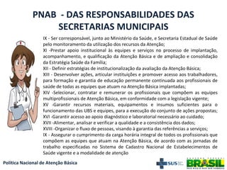 Política Nacional de Atenção Básica
PNAB - DAS RESPONSABILIDADES DAS
SECRETARIAS MUNICIPAIS
IX - Ser corresponsável, junto ao Ministério da Saúde, e Secretaria Estadual de Saúde
pelo monitoramento da utilização dos recursos da Atenção;
XI -Prestar apoio institucional às equipes e serviços no processo de implantação,
acompanhamento, e qualificação da Atenção Básica e de ampliação e consolidação
da Estratégia Saúde da Família;
XII - Definir estratégias de institucionalização da avaliação da Atenção Básica;
XIII - Desenvolver ações, articular instituições e promover acesso aos trabalhadores,
para formação e garantia de educação permanente continuada aos profissionais de
saúde de todas as equipes que atuam na Atenção Básica implantadas;
XIV -Selecionar, contratar e remunerar os profissionais que compõem as equipes
multiprofissionais de Atenção Básica, em conformidade com a legislação vigente;
XV -Garantir recursos materiais, equipamentos e insumos suficientes para o
funcionamento das UBS e equipes, para a execução do conjunto de ações propostas;
XVI -Garantir acesso ao apoio diagnóstico e laboratorial necessário ao cuidado;
XVII -Alimentar, analisar e verificar a qualidade e a consistência dos dados;
XVIII -Organizar o fluxo de pessoas, visando à garantia das referências a serviços;
IX - Assegurar o cumprimento da carga horária integral de todos os profissionais que
compõem as equipes que atuam na Atenção Básica, de acordo com as jornadas de
trabalho especificadas no Sistema de Cadastro Nacional de Estabelecimentos de
Saúde vigente e a modalidade de atenção
 