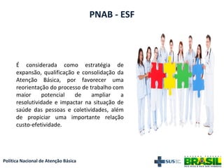 Política Nacional de Atenção Básica
PNAB - ESF
É considerada como estratégia de
expansão, qualificação e consolidação da
Atenção Básica, por favorecer uma
reorientação do processo de trabalho com
maior potencial de ampliar a
resolutividade e impactar na situação de
saúde das pessoas e coletividades, além
de propiciar uma importante relação
custo-efetividade.
 