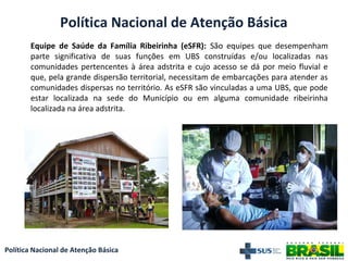 Política Nacional de Atenção Básica
Política Nacional de Atenção Básica
Equipe de Saúde da Família Ribeirinha (eSFR): São equipes que desempenham
parte significativa de suas funções em UBS construídas e/ou localizadas nas
comunidades pertencentes à área adstrita e cujo acesso se dá por meio fluvial e
que, pela grande dispersão territorial, necessitam de embarcações para atender as
comunidades dispersas no território. As eSFR são vinculadas a uma UBS, que pode
estar localizada na sede do Município ou em alguma comunidade ribeirinha
localizada na área adstrita.
 