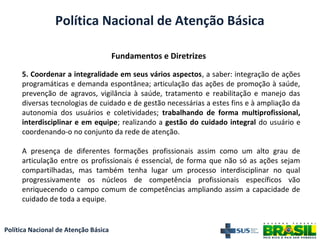 Política Nacional de Atenção Básica
Fundamentos e Diretrizes
Política Nacional de Atenção Básica
5. Coordenar a integralidade em seus vários aspectos, a saber: integração de ações
programáticas e demanda espontânea; articulação das ações de promoção à saúde,
prevenção de agravos, vigilância à saúde, tratamento e reabilitação e manejo das
diversas tecnologias de cuidado e de gestão necessárias a estes fins e à ampliação da
autonomia dos usuários e coletividades; trabalhando de forma multiprofissional,
interdisciplinar e em equipe; realizando a gestão do cuidado integral do usuário e
coordenando-o no conjunto da rede de atenção.
A presença de diferentes formações profissionais assim como um alto grau de
articulação entre os profissionais é essencial, de forma que não só as ações sejam
compartilhadas, mas também tenha lugar um processo interdisciplinar no qual
progressivamente os núcleos de competência profissionais específicos vão
enriquecendo o campo comum de competências ampliando assim a capacidade de
cuidado de toda a equipe.
 