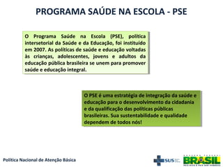Política Nacional de Atenção Básica
PROGRAMA SAÚDE NA ESCOLA - PSE
O PSE é uma estratégia de integração da saúde e
educação para o desenvolvimento da cidadania
e da qualificação das políticas públicas
brasileiras. Sua sustentabilidade e qualidade
dependem de todos nós!
O PSE é uma estratégia de integração da saúde e
educação para o desenvolvimento da cidadania
e da qualificação das políticas públicas
brasileiras. Sua sustentabilidade e qualidade
dependem de todos nós!
O Programa Saúde na Escola (PSE), política
intersetorial da Saúde e da Educação, foi instituído
em 2007. As políticas de saúde e educação voltadas
às crianças, adolescentes, jovens e adultos da
educação pública brasileira se unem para promover
saúde e educação integral.
O Programa Saúde na Escola (PSE), política
intersetorial da Saúde e da Educação, foi instituído
em 2007. As políticas de saúde e educação voltadas
às crianças, adolescentes, jovens e adultos da
educação pública brasileira se unem para promover
saúde e educação integral.
 