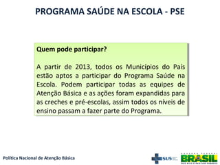 Política Nacional de Atenção Básica
PROGRAMA SAÚDE NA ESCOLA - PSE
Quem pode participar?
A partir de 2013, todos os Municípios do País
estão aptos a participar do Programa Saúde na
Escola. Podem participar todas as equipes de
Atenção Básica e as ações foram expandidas para
as creches e pré-escolas, assim todos os níveis de
ensino passam a fazer parte do Programa.
Quem pode participar?
A partir de 2013, todos os Municípios do País
estão aptos a participar do Programa Saúde na
Escola. Podem participar todas as equipes de
Atenção Básica e as ações foram expandidas para
as creches e pré-escolas, assim todos os níveis de
ensino passam a fazer parte do Programa.
 