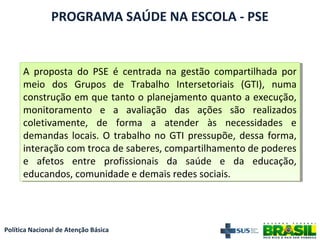 Política Nacional de Atenção Básica
PROGRAMA SAÚDE NA ESCOLA - PSE
A proposta do PSE é centrada na gestão compartilhada por
meio dos Grupos de Trabalho Intersetoriais (GTI), numa
construção em que tanto o planejamento quanto a execução,
monitoramento e a avaliação das ações são realizados
coletivamente, de forma a atender às necessidades e
demandas locais. O trabalho no GTI pressupõe, dessa forma,
interação com troca de saberes, compartilhamento de poderes
e afetos entre profissionais da saúde e da educação,
educandos, comunidade e demais redes sociais.
A proposta do PSE é centrada na gestão compartilhada por
meio dos Grupos de Trabalho Intersetoriais (GTI), numa
construção em que tanto o planejamento quanto a execução,
monitoramento e a avaliação das ações são realizados
coletivamente, de forma a atender às necessidades e
demandas locais. O trabalho no GTI pressupõe, dessa forma,
interação com troca de saberes, compartilhamento de poderes
e afetos entre profissionais da saúde e da educação,
educandos, comunidade e demais redes sociais.
 