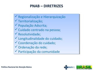 Política Nacional de Atenção Básica
PNAB – DIRETRIZES
Regionalização e Hierarquização
Territorialização;
População Adscrita;
Cuidado centrado na pessoa;
Resolutividade;
Longitudinalidade do cuidado;
Coordenação do cuidado;
Ordenação da rede;
Participação da comunidade
Regionalização e Hierarquização
Territorialização;
População Adscrita;
Cuidado centrado na pessoa;
Resolutividade;
Longitudinalidade do cuidado;
Coordenação do cuidado;
Ordenação da rede;
Participação da comunidade
 