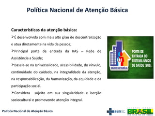 Política Nacional de Atenção Básica
Características da atenção básica:
É desenvolvida com mais alto grau de descentralização
e atua diretamente na vida da pessoa;
Principal porta de entrada da RAS – Rede de
Assistência a Saúde;
Baseia-se na Universalidade, acessibilidade, do vínvulo,
continuidade do cuidado, na integralidade da atenção,
na responsabilização, da humanização, da equidade e da
participação social.
Considera sujeito em sua singularidade e iserção
sociocultural e promovendo atenção integral.
Política Nacional de Atenção Básica
 