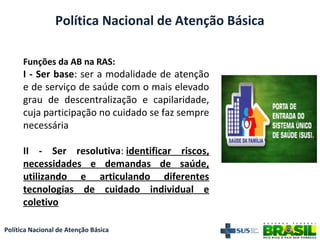 Política Nacional de Atenção Básica
Funções da AB na RAS:
I - Ser base: ser a modalidade de atenção
e de serviço de saúde com o mais elevado
grau de descentralização e capilaridade,
cuja participação no cuidado se faz sempre
necessária
II - Ser resolutiva: identificar riscos,
necessidades e demandas de saúde,
utilizando e articulando diferentes
tecnologias de cuidado individual e
coletivo
Política Nacional de Atenção Básica
 