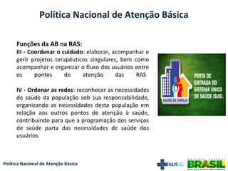 Política Nacional de Atenção Básica
Funções da AB na RAS:
III - Coordenar o cuidado: elaborar, acompanhar e
gerir projetos terapêuticos singulares, bem como
acompanhar e organizar o fluxo dos usuários entre
os pontos de atenção das RAS
IV - Ordenar as redes: reconhecer as necessidades
de saúde da população sob sua responsabilidade,
organizando as necessidades desta população em
relação aos outros pontos de atenção à saúde,
contribuindo para que a programação dos serviços
de saúde parta das necessidades de saúde dos
usuários
Política Nacional de Atenção Básica
 